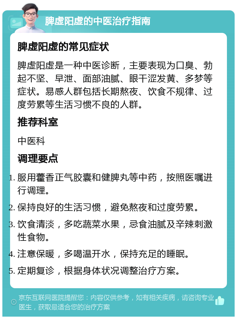 脾虚阳虚的中医治疗指南 脾虚阳虚的常见症状 脾虚阳虚是一种中医诊断，主要表现为口臭、勃起不坚、早泄、面部油腻、眼干涩发黄、多梦等症状。易感人群包括长期熬夜、饮食不规律、过度劳累等生活习惯不良的人群。 推荐科室 中医科 调理要点 服用藿香正气胶囊和健脾丸等中药，按照医嘱进行调理。 保持良好的生活习惯，避免熬夜和过度劳累。 饮食清淡，多吃蔬菜水果，忌食油腻及辛辣刺激性食物。 注意保暖，多喝温开水，保持充足的睡眠。 定期复诊，根据身体状况调整治疗方案。