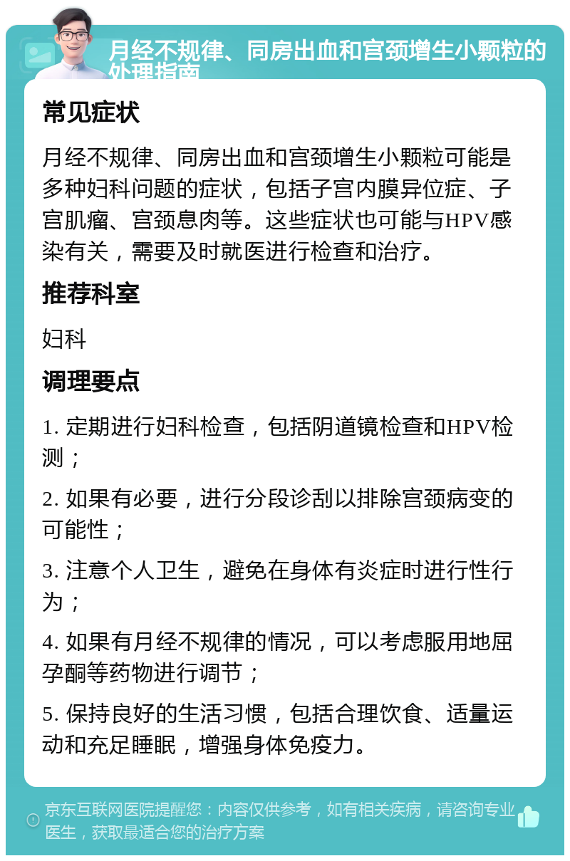 月经不规律、同房出血和宫颈增生小颗粒的处理指南 常见症状 月经不规律、同房出血和宫颈增生小颗粒可能是多种妇科问题的症状，包括子宫内膜异位症、子宫肌瘤、宫颈息肉等。这些症状也可能与HPV感染有关，需要及时就医进行检查和治疗。 推荐科室 妇科 调理要点 1. 定期进行妇科检查，包括阴道镜检查和HPV检测； 2. 如果有必要，进行分段诊刮以排除宫颈病变的可能性； 3. 注意个人卫生，避免在身体有炎症时进行性行为； 4. 如果有月经不规律的情况，可以考虑服用地屈孕酮等药物进行调节； 5. 保持良好的生活习惯，包括合理饮食、适量运动和充足睡眠，增强身体免疫力。