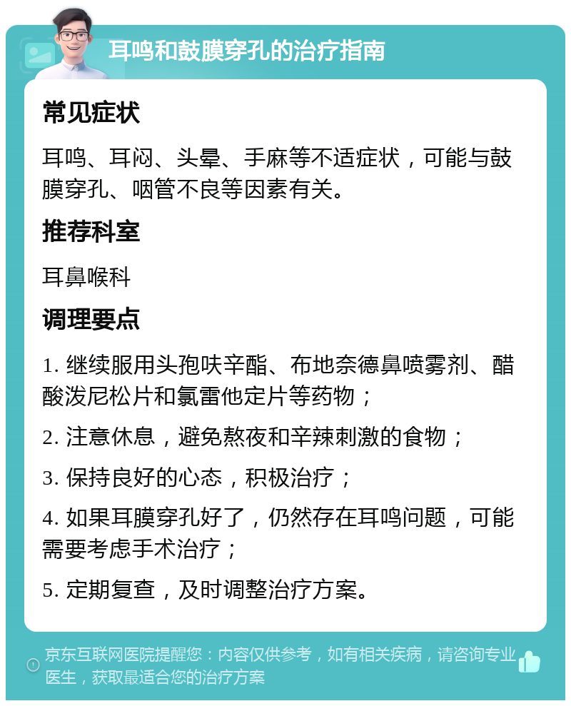 耳鸣和鼓膜穿孔的治疗指南 常见症状 耳鸣、耳闷、头晕、手麻等不适症状，可能与鼓膜穿孔、咽管不良等因素有关。 推荐科室 耳鼻喉科 调理要点 1. 继续服用头孢呋辛酯、布地奈德鼻喷雾剂、醋酸泼尼松片和氯雷他定片等药物； 2. 注意休息，避免熬夜和辛辣刺激的食物； 3. 保持良好的心态，积极治疗； 4. 如果耳膜穿孔好了，仍然存在耳鸣问题，可能需要考虑手术治疗； 5. 定期复查，及时调整治疗方案。