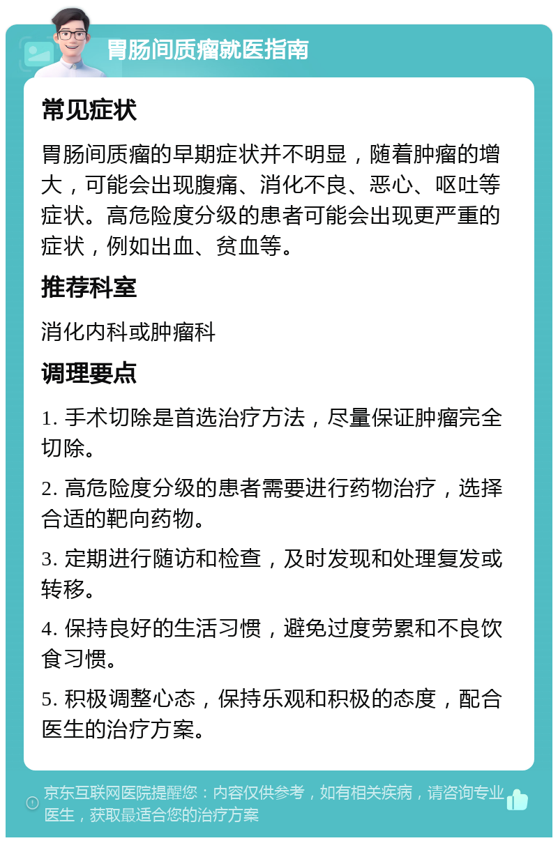 胃肠间质瘤就医指南 常见症状 胃肠间质瘤的早期症状并不明显，随着肿瘤的增大，可能会出现腹痛、消化不良、恶心、呕吐等症状。高危险度分级的患者可能会出现更严重的症状，例如出血、贫血等。 推荐科室 消化内科或肿瘤科 调理要点 1. 手术切除是首选治疗方法，尽量保证肿瘤完全切除。 2. 高危险度分级的患者需要进行药物治疗，选择合适的靶向药物。 3. 定期进行随访和检查，及时发现和处理复发或转移。 4. 保持良好的生活习惯，避免过度劳累和不良饮食习惯。 5. 积极调整心态，保持乐观和积极的态度，配合医生的治疗方案。