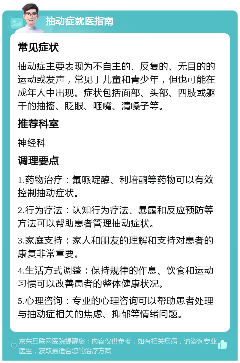 抽动症就医指南 常见症状 抽动症主要表现为不自主的、反复的、无目的的运动或发声，常见于儿童和青少年，但也可能在成年人中出现。症状包括面部、头部、四肢或躯干的抽搐、眨眼、咂嘴、清嗓子等。 推荐科室 神经科 调理要点 1.药物治疗：氟哌啶醇、利培酮等药物可以有效控制抽动症状。 2.行为疗法：认知行为疗法、暴露和反应预防等方法可以帮助患者管理抽动症状。 3.家庭支持：家人和朋友的理解和支持对患者的康复非常重要。 4.生活方式调整：保持规律的作息、饮食和运动习惯可以改善患者的整体健康状况。 5.心理咨询：专业的心理咨询可以帮助患者处理与抽动症相关的焦虑、抑郁等情绪问题。