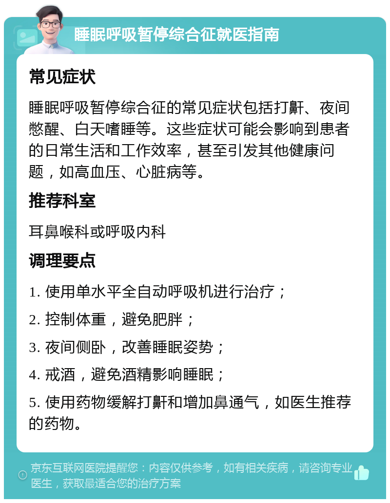 睡眠呼吸暂停综合征就医指南 常见症状 睡眠呼吸暂停综合征的常见症状包括打鼾、夜间憋醒、白天嗜睡等。这些症状可能会影响到患者的日常生活和工作效率，甚至引发其他健康问题，如高血压、心脏病等。 推荐科室 耳鼻喉科或呼吸内科 调理要点 1. 使用单水平全自动呼吸机进行治疗； 2. 控制体重，避免肥胖； 3. 夜间侧卧，改善睡眠姿势； 4. 戒酒，避免酒精影响睡眠； 5. 使用药物缓解打鼾和增加鼻通气，如医生推荐的药物。