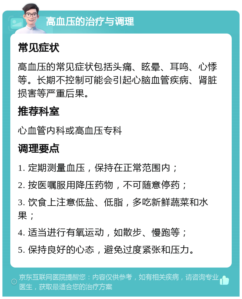 高血压的治疗与调理 常见症状 高血压的常见症状包括头痛、眩晕、耳鸣、心悸等。长期不控制可能会引起心脑血管疾病、肾脏损害等严重后果。 推荐科室 心血管内科或高血压专科 调理要点 1. 定期测量血压，保持在正常范围内； 2. 按医嘱服用降压药物，不可随意停药； 3. 饮食上注意低盐、低脂，多吃新鲜蔬菜和水果； 4. 适当进行有氧运动，如散步、慢跑等； 5. 保持良好的心态，避免过度紧张和压力。