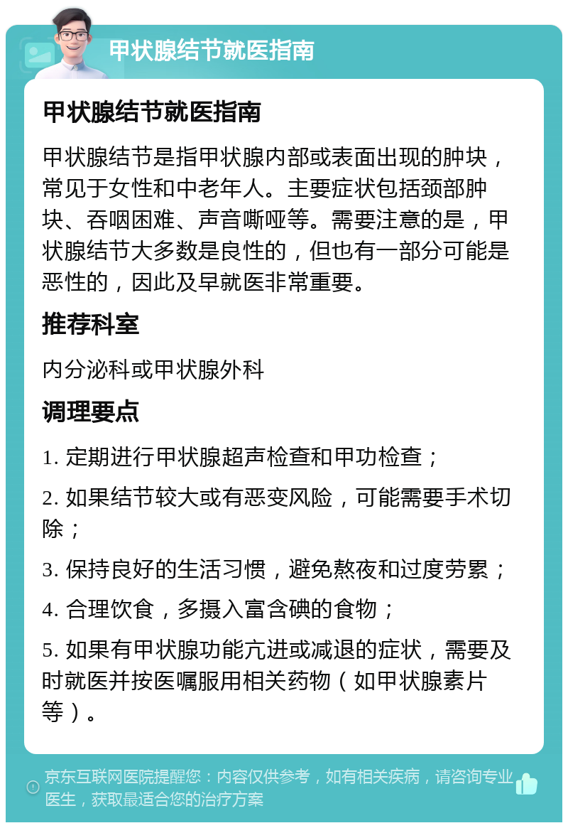 甲状腺结节就医指南 甲状腺结节就医指南 甲状腺结节是指甲状腺内部或表面出现的肿块，常见于女性和中老年人。主要症状包括颈部肿块、吞咽困难、声音嘶哑等。需要注意的是，甲状腺结节大多数是良性的，但也有一部分可能是恶性的，因此及早就医非常重要。 推荐科室 内分泌科或甲状腺外科 调理要点 1. 定期进行甲状腺超声检查和甲功检查； 2. 如果结节较大或有恶变风险，可能需要手术切除； 3. 保持良好的生活习惯，避免熬夜和过度劳累； 4. 合理饮食，多摄入富含碘的食物； 5. 如果有甲状腺功能亢进或减退的症状，需要及时就医并按医嘱服用相关药物（如甲状腺素片等）。