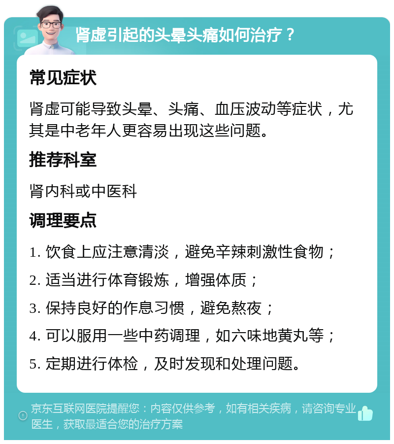 肾虚引起的头晕头痛如何治疗？ 常见症状 肾虚可能导致头晕、头痛、血压波动等症状，尤其是中老年人更容易出现这些问题。 推荐科室 肾内科或中医科 调理要点 1. 饮食上应注意清淡，避免辛辣刺激性食物； 2. 适当进行体育锻炼，增强体质； 3. 保持良好的作息习惯，避免熬夜； 4. 可以服用一些中药调理，如六味地黄丸等； 5. 定期进行体检，及时发现和处理问题。