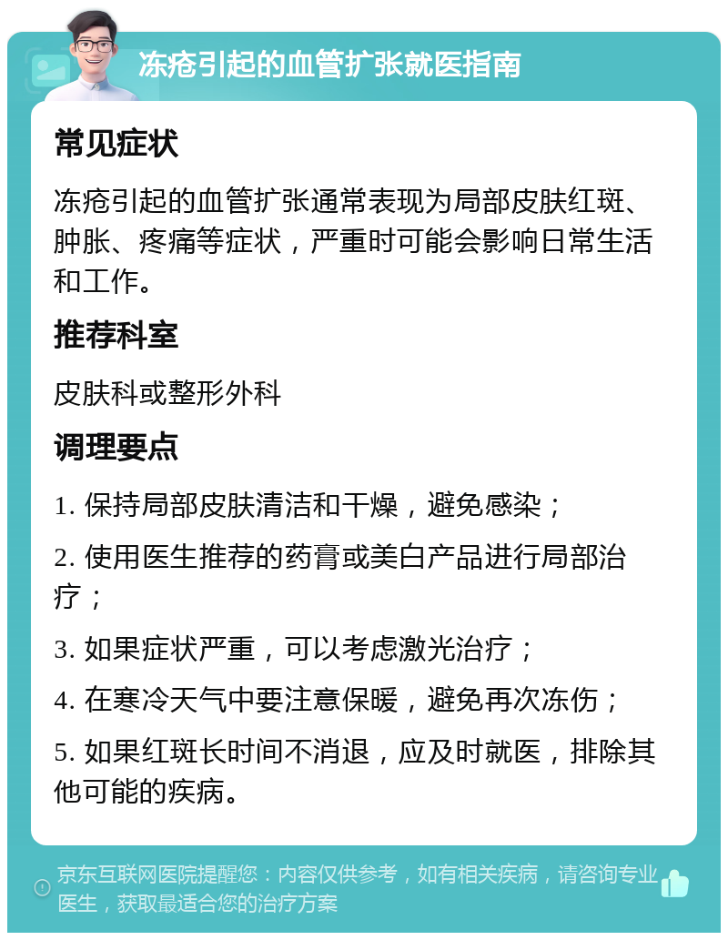 冻疮引起的血管扩张就医指南 常见症状 冻疮引起的血管扩张通常表现为局部皮肤红斑、肿胀、疼痛等症状，严重时可能会影响日常生活和工作。 推荐科室 皮肤科或整形外科 调理要点 1. 保持局部皮肤清洁和干燥，避免感染； 2. 使用医生推荐的药膏或美白产品进行局部治疗； 3. 如果症状严重，可以考虑激光治疗； 4. 在寒冷天气中要注意保暖，避免再次冻伤； 5. 如果红斑长时间不消退，应及时就医，排除其他可能的疾病。