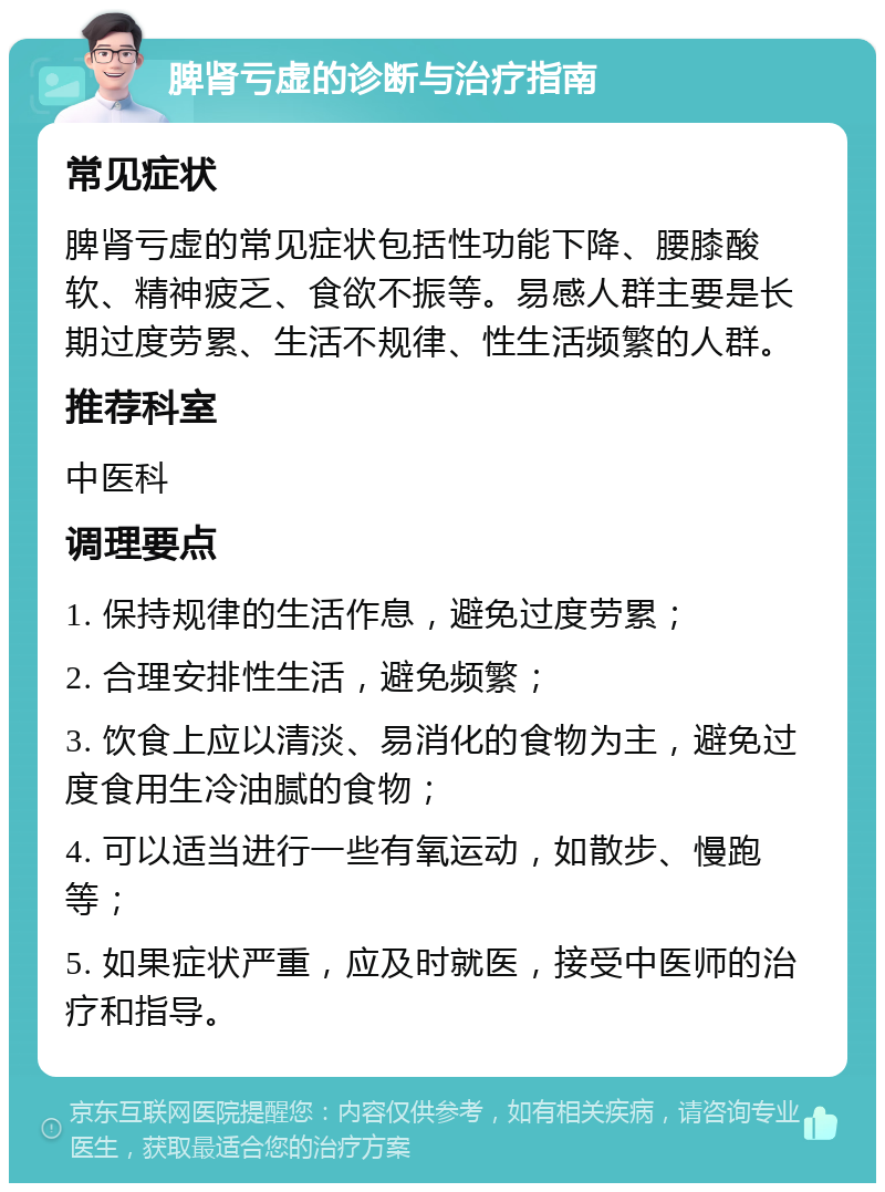 脾肾亏虚的诊断与治疗指南 常见症状 脾肾亏虚的常见症状包括性功能下降、腰膝酸软、精神疲乏、食欲不振等。易感人群主要是长期过度劳累、生活不规律、性生活频繁的人群。 推荐科室 中医科 调理要点 1. 保持规律的生活作息，避免过度劳累； 2. 合理安排性生活，避免频繁； 3. 饮食上应以清淡、易消化的食物为主，避免过度食用生冷油腻的食物； 4. 可以适当进行一些有氧运动，如散步、慢跑等； 5. 如果症状严重，应及时就医，接受中医师的治疗和指导。