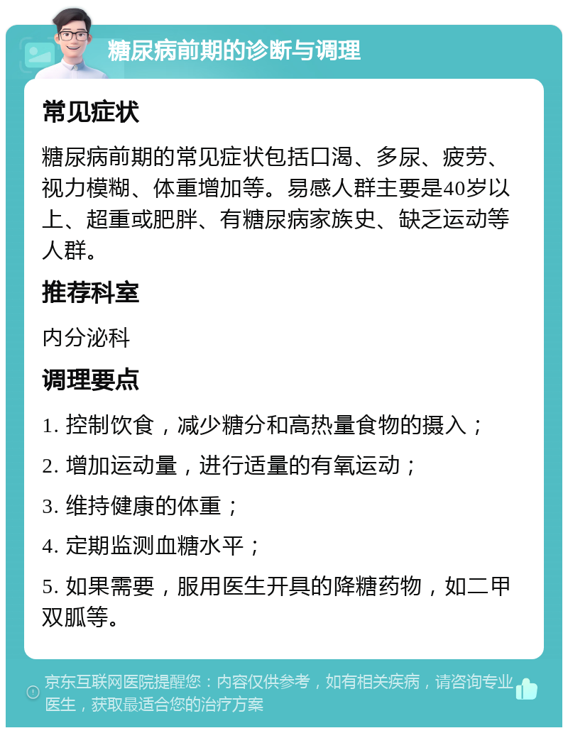 糖尿病前期的诊断与调理 常见症状 糖尿病前期的常见症状包括口渴、多尿、疲劳、视力模糊、体重增加等。易感人群主要是40岁以上、超重或肥胖、有糖尿病家族史、缺乏运动等人群。 推荐科室 内分泌科 调理要点 1. 控制饮食，减少糖分和高热量食物的摄入； 2. 增加运动量，进行适量的有氧运动； 3. 维持健康的体重； 4. 定期监测血糖水平； 5. 如果需要，服用医生开具的降糖药物，如二甲双胍等。