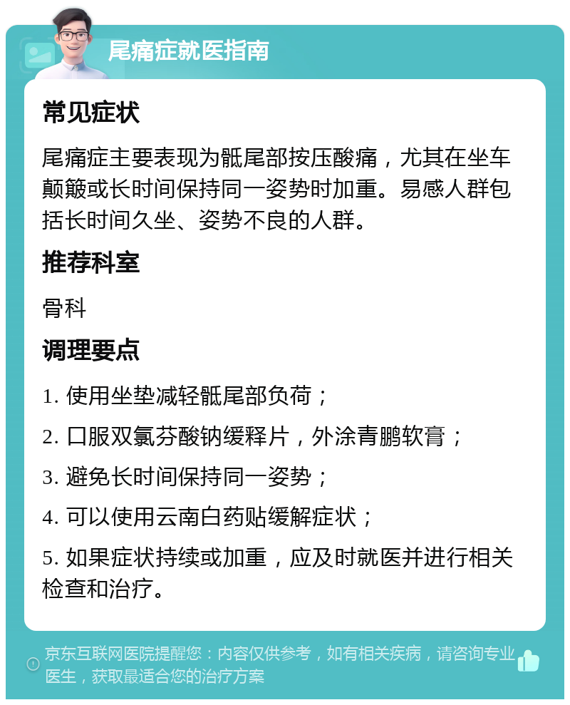 尾痛症就医指南 常见症状 尾痛症主要表现为骶尾部按压酸痛，尤其在坐车颠簸或长时间保持同一姿势时加重。易感人群包括长时间久坐、姿势不良的人群。 推荐科室 骨科 调理要点 1. 使用坐垫减轻骶尾部负荷； 2. 口服双氯芬酸钠缓释片，外涂青鹏软膏； 3. 避免长时间保持同一姿势； 4. 可以使用云南白药贴缓解症状； 5. 如果症状持续或加重，应及时就医并进行相关检查和治疗。