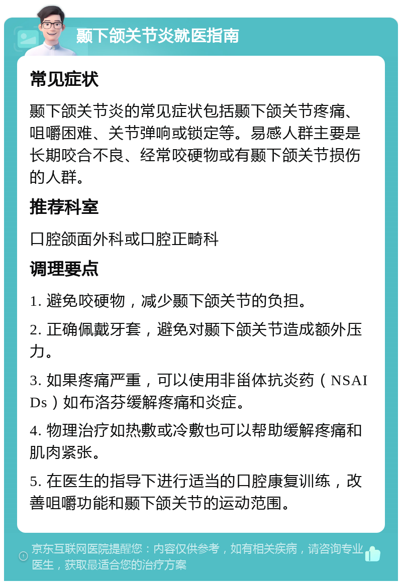 颞下颌关节炎就医指南 常见症状 颞下颌关节炎的常见症状包括颞下颌关节疼痛、咀嚼困难、关节弹响或锁定等。易感人群主要是长期咬合不良、经常咬硬物或有颞下颌关节损伤的人群。 推荐科室 口腔颌面外科或口腔正畸科 调理要点 1. 避免咬硬物，减少颞下颌关节的负担。 2. 正确佩戴牙套，避免对颞下颌关节造成额外压力。 3. 如果疼痛严重，可以使用非甾体抗炎药（NSAIDs）如布洛芬缓解疼痛和炎症。 4. 物理治疗如热敷或冷敷也可以帮助缓解疼痛和肌肉紧张。 5. 在医生的指导下进行适当的口腔康复训练，改善咀嚼功能和颞下颌关节的运动范围。