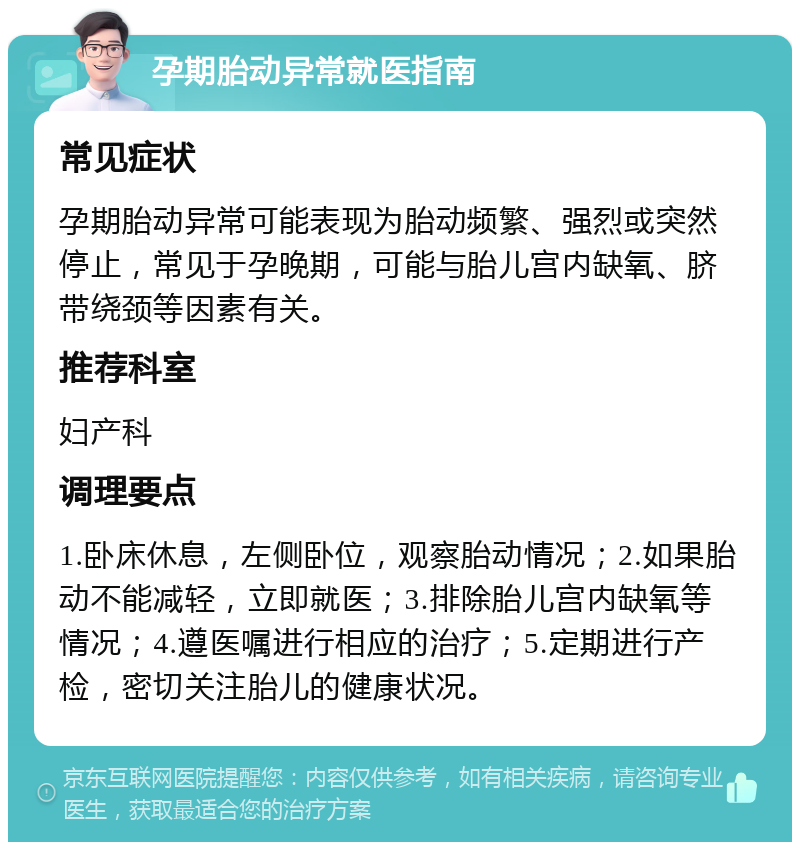 孕期胎动异常就医指南 常见症状 孕期胎动异常可能表现为胎动频繁、强烈或突然停止，常见于孕晚期，可能与胎儿宫内缺氧、脐带绕颈等因素有关。 推荐科室 妇产科 调理要点 1.卧床休息，左侧卧位，观察胎动情况；2.如果胎动不能减轻，立即就医；3.排除胎儿宫内缺氧等情况；4.遵医嘱进行相应的治疗；5.定期进行产检，密切关注胎儿的健康状况。