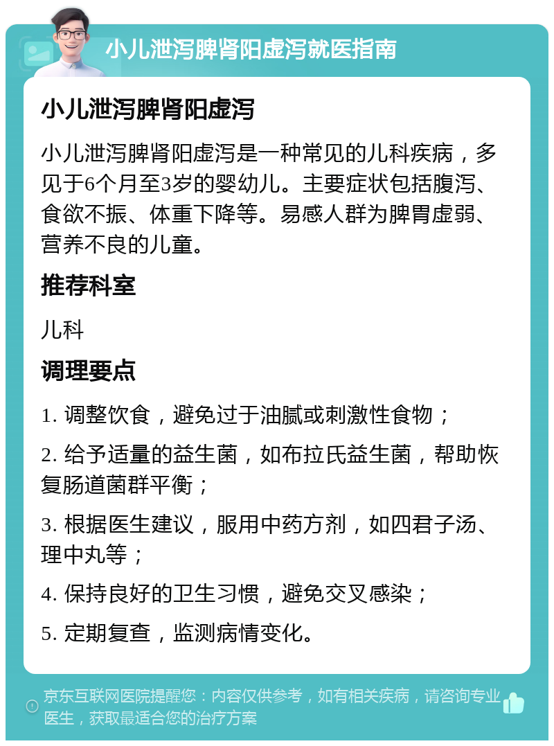 小儿泄泻脾肾阳虚泻就医指南 小儿泄泻脾肾阳虚泻 小儿泄泻脾肾阳虚泻是一种常见的儿科疾病，多见于6个月至3岁的婴幼儿。主要症状包括腹泻、食欲不振、体重下降等。易感人群为脾胃虚弱、营养不良的儿童。 推荐科室 儿科 调理要点 1. 调整饮食，避免过于油腻或刺激性食物； 2. 给予适量的益生菌，如布拉氏益生菌，帮助恢复肠道菌群平衡； 3. 根据医生建议，服用中药方剂，如四君子汤、理中丸等； 4. 保持良好的卫生习惯，避免交叉感染； 5. 定期复查，监测病情变化。