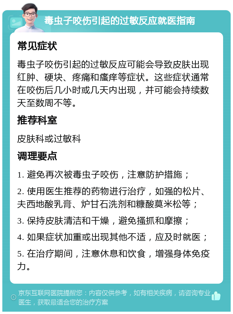 毒虫子咬伤引起的过敏反应就医指南 常见症状 毒虫子咬伤引起的过敏反应可能会导致皮肤出现红肿、硬块、疼痛和瘙痒等症状。这些症状通常在咬伤后几小时或几天内出现，并可能会持续数天至数周不等。 推荐科室 皮肤科或过敏科 调理要点 1. 避免再次被毒虫子咬伤，注意防护措施； 2. 使用医生推荐的药物进行治疗，如强的松片、夫西地酸乳膏、炉甘石洗剂和糠酸莫米松等； 3. 保持皮肤清洁和干燥，避免搔抓和摩擦； 4. 如果症状加重或出现其他不适，应及时就医； 5. 在治疗期间，注意休息和饮食，增强身体免疫力。