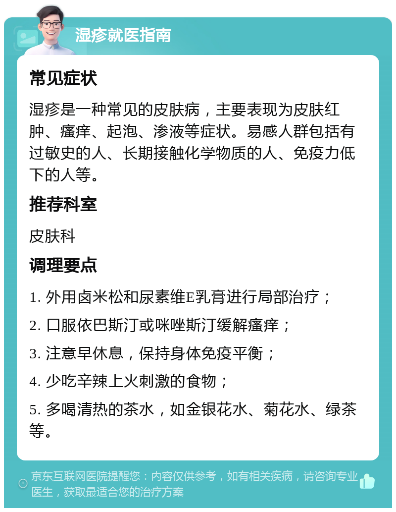 湿疹就医指南 常见症状 湿疹是一种常见的皮肤病，主要表现为皮肤红肿、瘙痒、起泡、渗液等症状。易感人群包括有过敏史的人、长期接触化学物质的人、免疫力低下的人等。 推荐科室 皮肤科 调理要点 1. 外用卤米松和尿素维E乳膏进行局部治疗； 2. 口服依巴斯汀或咪唑斯汀缓解瘙痒； 3. 注意早休息，保持身体免疫平衡； 4. 少吃辛辣上火刺激的食物； 5. 多喝清热的茶水，如金银花水、菊花水、绿茶等。