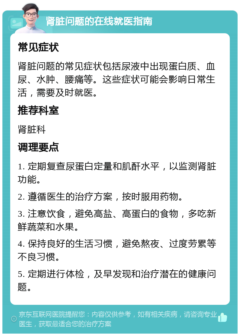 肾脏问题的在线就医指南 常见症状 肾脏问题的常见症状包括尿液中出现蛋白质、血尿、水肿、腰痛等。这些症状可能会影响日常生活，需要及时就医。 推荐科室 肾脏科 调理要点 1. 定期复查尿蛋白定量和肌酐水平，以监测肾脏功能。 2. 遵循医生的治疗方案，按时服用药物。 3. 注意饮食，避免高盐、高蛋白的食物，多吃新鲜蔬菜和水果。 4. 保持良好的生活习惯，避免熬夜、过度劳累等不良习惯。 5. 定期进行体检，及早发现和治疗潜在的健康问题。