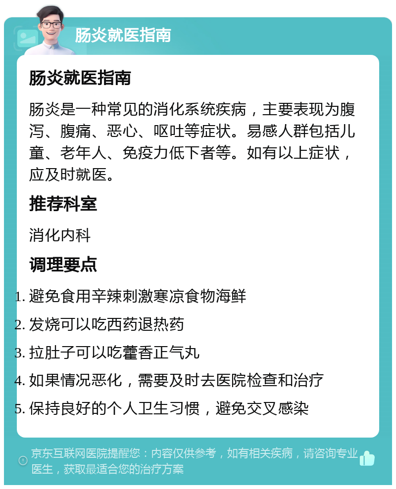 肠炎就医指南 肠炎就医指南 肠炎是一种常见的消化系统疾病，主要表现为腹泻、腹痛、恶心、呕吐等症状。易感人群包括儿童、老年人、免疫力低下者等。如有以上症状，应及时就医。 推荐科室 消化内科 调理要点 避免食用辛辣刺激寒凉食物海鲜 发烧可以吃西药退热药 拉肚子可以吃藿香正气丸 如果情况恶化，需要及时去医院检查和治疗 保持良好的个人卫生习惯，避免交叉感染