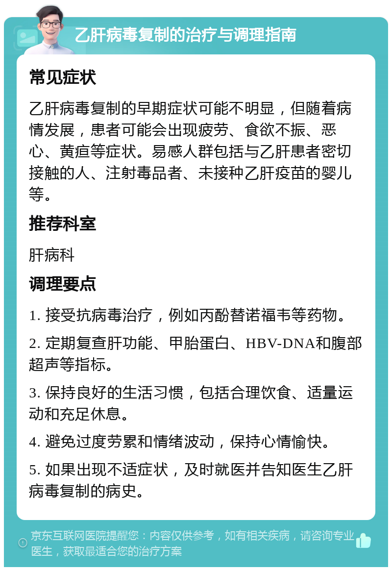 乙肝病毒复制的治疗与调理指南 常见症状 乙肝病毒复制的早期症状可能不明显，但随着病情发展，患者可能会出现疲劳、食欲不振、恶心、黄疸等症状。易感人群包括与乙肝患者密切接触的人、注射毒品者、未接种乙肝疫苗的婴儿等。 推荐科室 肝病科 调理要点 1. 接受抗病毒治疗，例如丙酚替诺福韦等药物。 2. 定期复查肝功能、甲胎蛋白、HBV-DNA和腹部超声等指标。 3. 保持良好的生活习惯，包括合理饮食、适量运动和充足休息。 4. 避免过度劳累和情绪波动，保持心情愉快。 5. 如果出现不适症状，及时就医并告知医生乙肝病毒复制的病史。