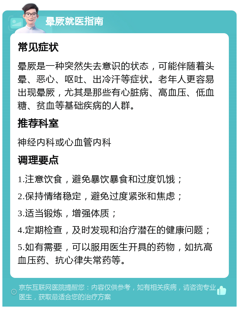 晕厥就医指南 常见症状 晕厥是一种突然失去意识的状态，可能伴随着头晕、恶心、呕吐、出冷汗等症状。老年人更容易出现晕厥，尤其是那些有心脏病、高血压、低血糖、贫血等基础疾病的人群。 推荐科室 神经内科或心血管内科 调理要点 1.注意饮食，避免暴饮暴食和过度饥饿； 2.保持情绪稳定，避免过度紧张和焦虑； 3.适当锻炼，增强体质； 4.定期检查，及时发现和治疗潜在的健康问题； 5.如有需要，可以服用医生开具的药物，如抗高血压药、抗心律失常药等。