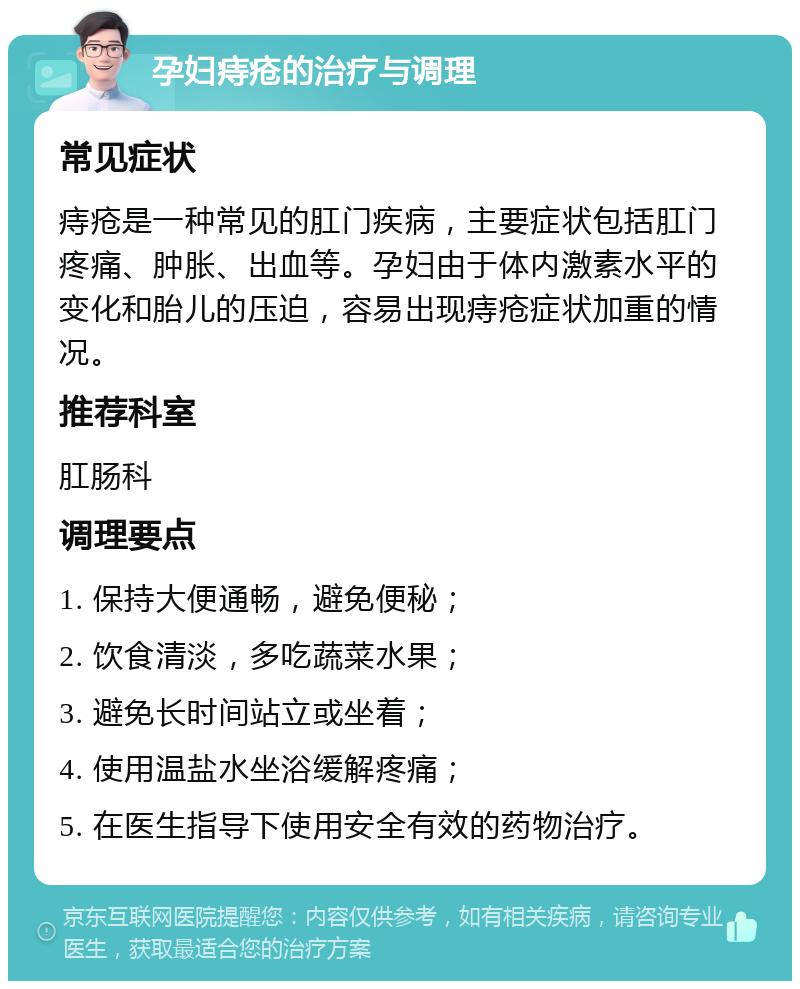 孕妇痔疮的治疗与调理 常见症状 痔疮是一种常见的肛门疾病，主要症状包括肛门疼痛、肿胀、出血等。孕妇由于体内激素水平的变化和胎儿的压迫，容易出现痔疮症状加重的情况。 推荐科室 肛肠科 调理要点 1. 保持大便通畅，避免便秘； 2. 饮食清淡，多吃蔬菜水果； 3. 避免长时间站立或坐着； 4. 使用温盐水坐浴缓解疼痛； 5. 在医生指导下使用安全有效的药物治疗。