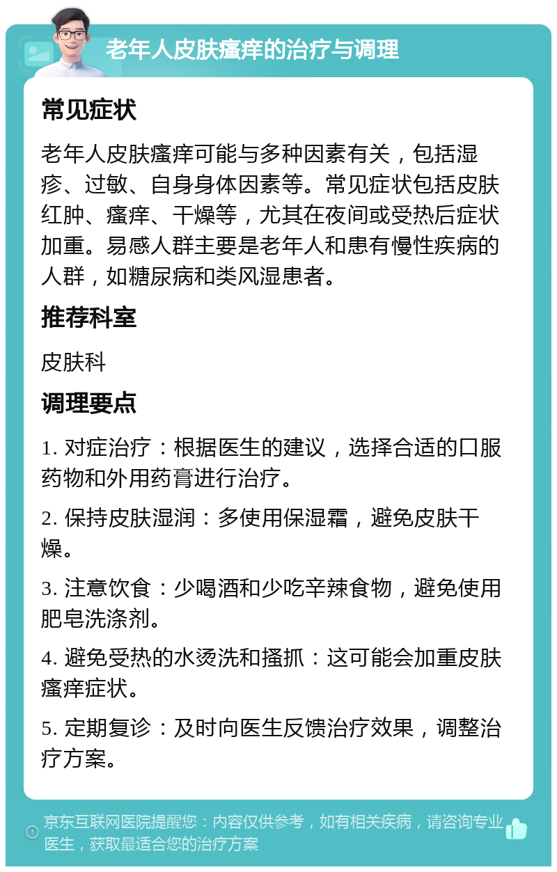 老年人皮肤瘙痒的治疗与调理 常见症状 老年人皮肤瘙痒可能与多种因素有关，包括湿疹、过敏、自身身体因素等。常见症状包括皮肤红肿、瘙痒、干燥等，尤其在夜间或受热后症状加重。易感人群主要是老年人和患有慢性疾病的人群，如糖尿病和类风湿患者。 推荐科室 皮肤科 调理要点 1. 对症治疗：根据医生的建议，选择合适的口服药物和外用药膏进行治疗。 2. 保持皮肤湿润：多使用保湿霜，避免皮肤干燥。 3. 注意饮食：少喝酒和少吃辛辣食物，避免使用肥皂洗涤剂。 4. 避免受热的水烫洗和搔抓：这可能会加重皮肤瘙痒症状。 5. 定期复诊：及时向医生反馈治疗效果，调整治疗方案。