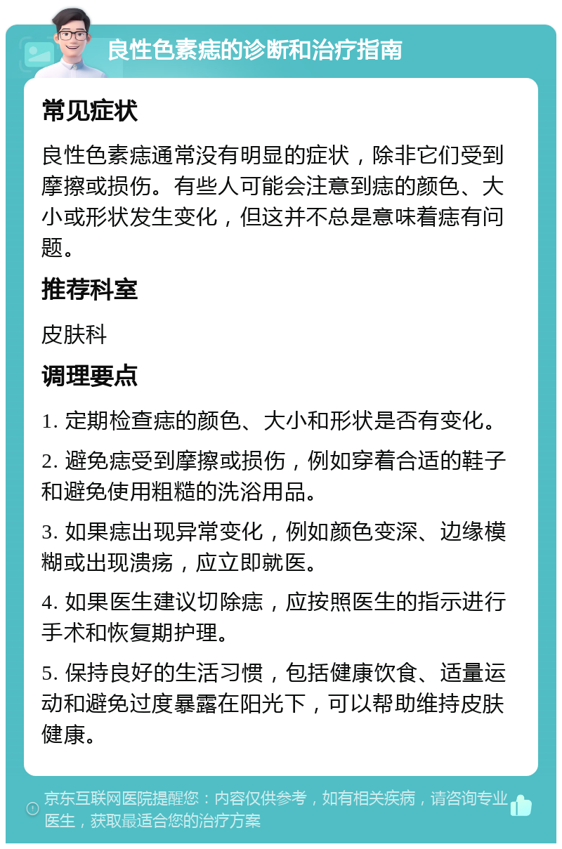 良性色素痣的诊断和治疗指南 常见症状 良性色素痣通常没有明显的症状，除非它们受到摩擦或损伤。有些人可能会注意到痣的颜色、大小或形状发生变化，但这并不总是意味着痣有问题。 推荐科室 皮肤科 调理要点 1. 定期检查痣的颜色、大小和形状是否有变化。 2. 避免痣受到摩擦或损伤，例如穿着合适的鞋子和避免使用粗糙的洗浴用品。 3. 如果痣出现异常变化，例如颜色变深、边缘模糊或出现溃疡，应立即就医。 4. 如果医生建议切除痣，应按照医生的指示进行手术和恢复期护理。 5. 保持良好的生活习惯，包括健康饮食、适量运动和避免过度暴露在阳光下，可以帮助维持皮肤健康。