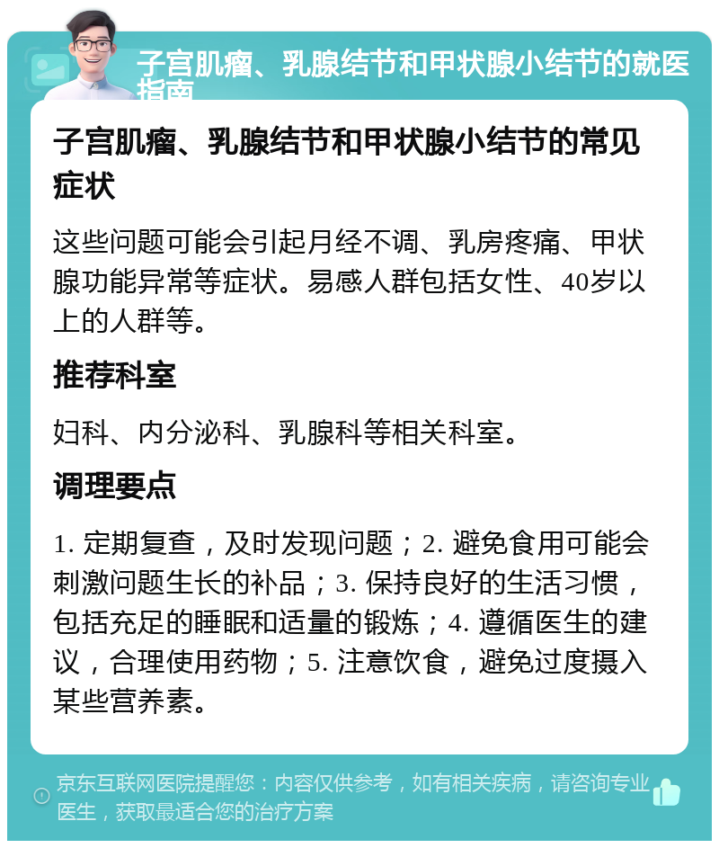 子宫肌瘤、乳腺结节和甲状腺小结节的就医指南 子宫肌瘤、乳腺结节和甲状腺小结节的常见症状 这些问题可能会引起月经不调、乳房疼痛、甲状腺功能异常等症状。易感人群包括女性、40岁以上的人群等。 推荐科室 妇科、内分泌科、乳腺科等相关科室。 调理要点 1. 定期复查，及时发现问题；2. 避免食用可能会刺激问题生长的补品；3. 保持良好的生活习惯，包括充足的睡眠和适量的锻炼；4. 遵循医生的建议，合理使用药物；5. 注意饮食，避免过度摄入某些营养素。