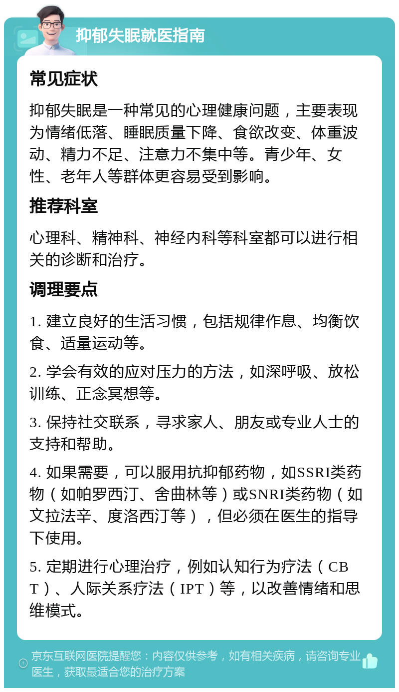 抑郁失眠就医指南 常见症状 抑郁失眠是一种常见的心理健康问题，主要表现为情绪低落、睡眠质量下降、食欲改变、体重波动、精力不足、注意力不集中等。青少年、女性、老年人等群体更容易受到影响。 推荐科室 心理科、精神科、神经内科等科室都可以进行相关的诊断和治疗。 调理要点 1. 建立良好的生活习惯，包括规律作息、均衡饮食、适量运动等。 2. 学会有效的应对压力的方法，如深呼吸、放松训练、正念冥想等。 3. 保持社交联系，寻求家人、朋友或专业人士的支持和帮助。 4. 如果需要，可以服用抗抑郁药物，如SSRI类药物（如帕罗西汀、舍曲林等）或SNRI类药物（如文拉法辛、度洛西汀等），但必须在医生的指导下使用。 5. 定期进行心理治疗，例如认知行为疗法（CBT）、人际关系疗法（IPT）等，以改善情绪和思维模式。