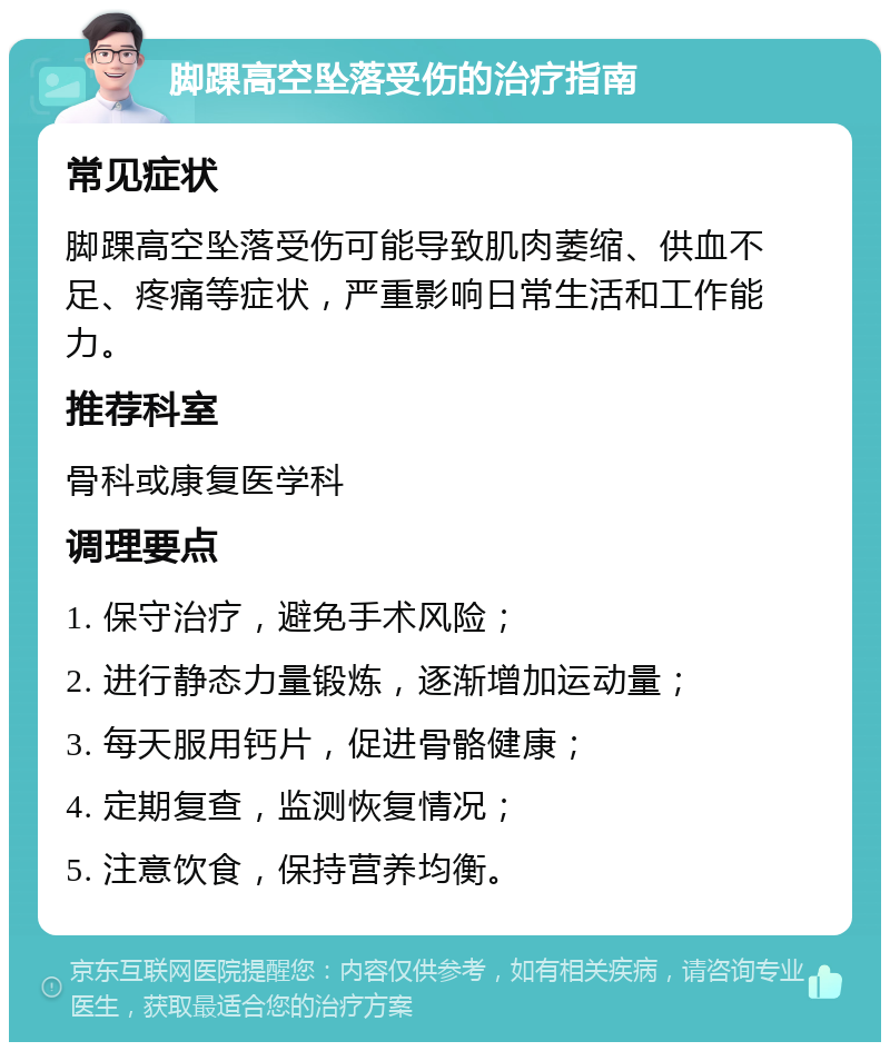 脚踝高空坠落受伤的治疗指南 常见症状 脚踝高空坠落受伤可能导致肌肉萎缩、供血不足、疼痛等症状，严重影响日常生活和工作能力。 推荐科室 骨科或康复医学科 调理要点 1. 保守治疗，避免手术风险； 2. 进行静态力量锻炼，逐渐增加运动量； 3. 每天服用钙片，促进骨骼健康； 4. 定期复查，监测恢复情况； 5. 注意饮食，保持营养均衡。