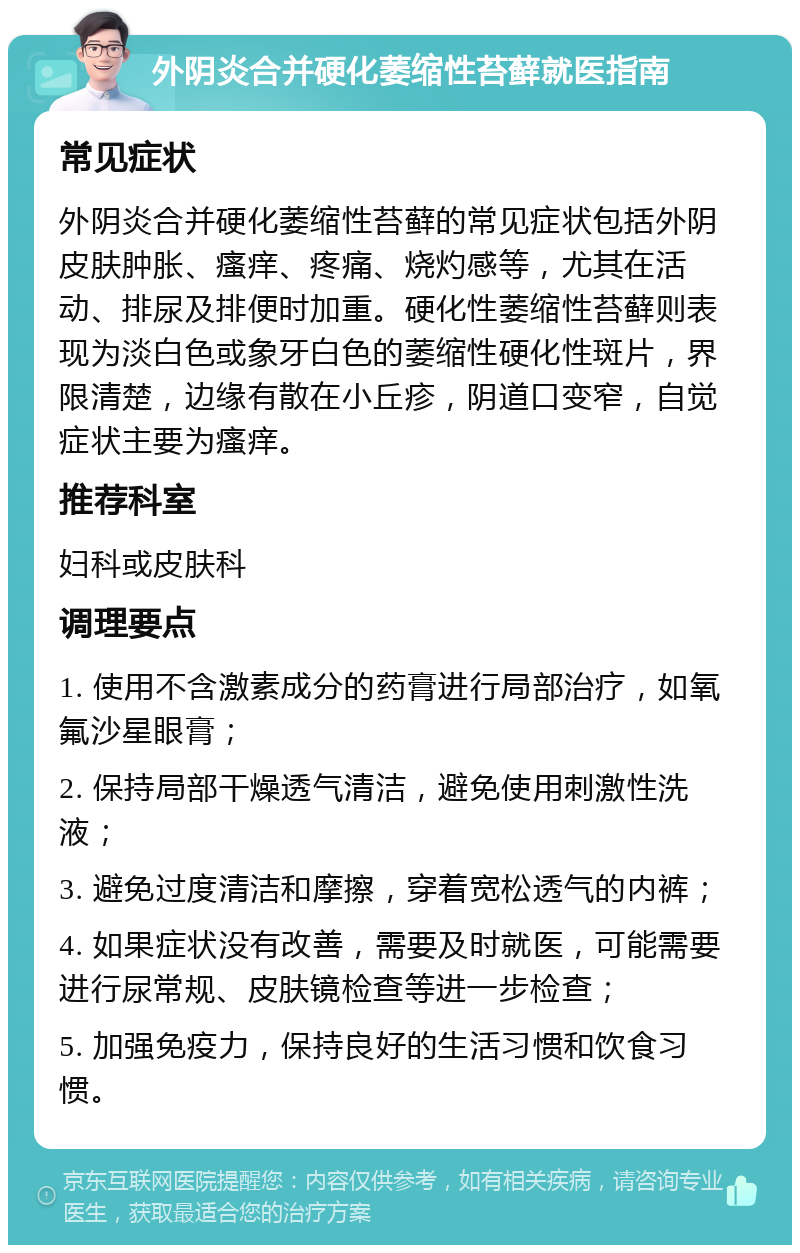 外阴炎合并硬化萎缩性苔藓就医指南 常见症状 外阴炎合并硬化萎缩性苔藓的常见症状包括外阴皮肤肿胀、瘙痒、疼痛、烧灼感等，尤其在活动、排尿及排便时加重。硬化性萎缩性苔藓则表现为淡白色或象牙白色的萎缩性硬化性斑片，界限清楚，边缘有散在小丘疹，阴道口变窄，自觉症状主要为瘙痒。 推荐科室 妇科或皮肤科 调理要点 1. 使用不含激素成分的药膏进行局部治疗，如氧氟沙星眼膏； 2. 保持局部干燥透气清洁，避免使用刺激性洗液； 3. 避免过度清洁和摩擦，穿着宽松透气的内裤； 4. 如果症状没有改善，需要及时就医，可能需要进行尿常规、皮肤镜检查等进一步检查； 5. 加强免疫力，保持良好的生活习惯和饮食习惯。