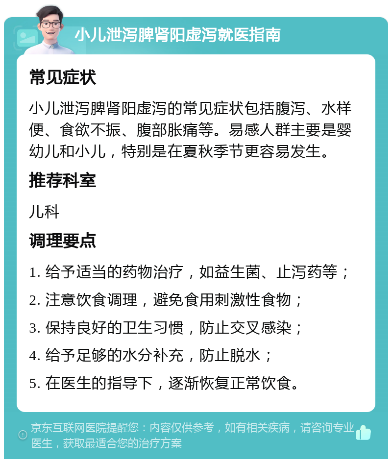 小儿泄泻脾肾阳虚泻就医指南 常见症状 小儿泄泻脾肾阳虚泻的常见症状包括腹泻、水样便、食欲不振、腹部胀痛等。易感人群主要是婴幼儿和小儿，特别是在夏秋季节更容易发生。 推荐科室 儿科 调理要点 1. 给予适当的药物治疗，如益生菌、止泻药等； 2. 注意饮食调理，避免食用刺激性食物； 3. 保持良好的卫生习惯，防止交叉感染； 4. 给予足够的水分补充，防止脱水； 5. 在医生的指导下，逐渐恢复正常饮食。