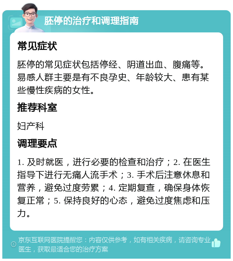 胚停的治疗和调理指南 常见症状 胚停的常见症状包括停经、阴道出血、腹痛等。易感人群主要是有不良孕史、年龄较大、患有某些慢性疾病的女性。 推荐科室 妇产科 调理要点 1. 及时就医，进行必要的检查和治疗；2. 在医生指导下进行无痛人流手术；3. 手术后注意休息和营养，避免过度劳累；4. 定期复查，确保身体恢复正常；5. 保持良好的心态，避免过度焦虑和压力。