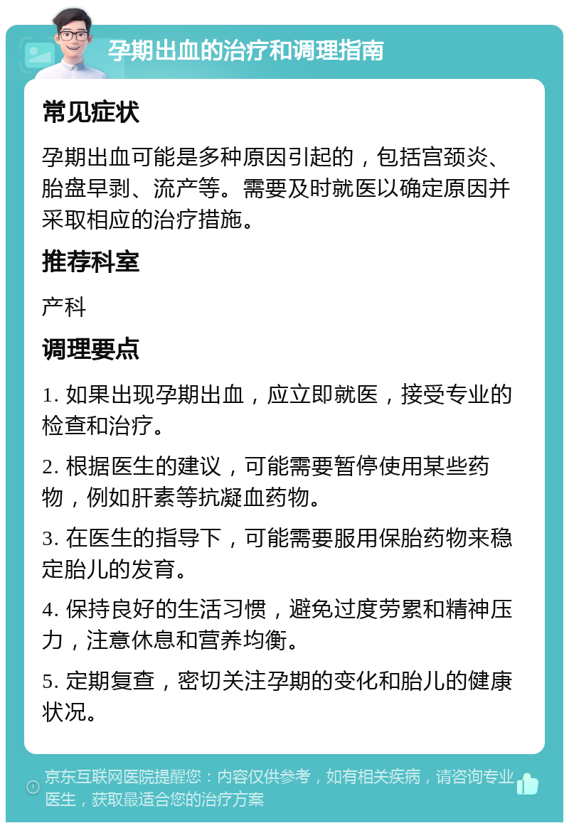 孕期出血的治疗和调理指南 常见症状 孕期出血可能是多种原因引起的，包括宫颈炎、胎盘早剥、流产等。需要及时就医以确定原因并采取相应的治疗措施。 推荐科室 产科 调理要点 1. 如果出现孕期出血，应立即就医，接受专业的检查和治疗。 2. 根据医生的建议，可能需要暂停使用某些药物，例如肝素等抗凝血药物。 3. 在医生的指导下，可能需要服用保胎药物来稳定胎儿的发育。 4. 保持良好的生活习惯，避免过度劳累和精神压力，注意休息和营养均衡。 5. 定期复查，密切关注孕期的变化和胎儿的健康状况。