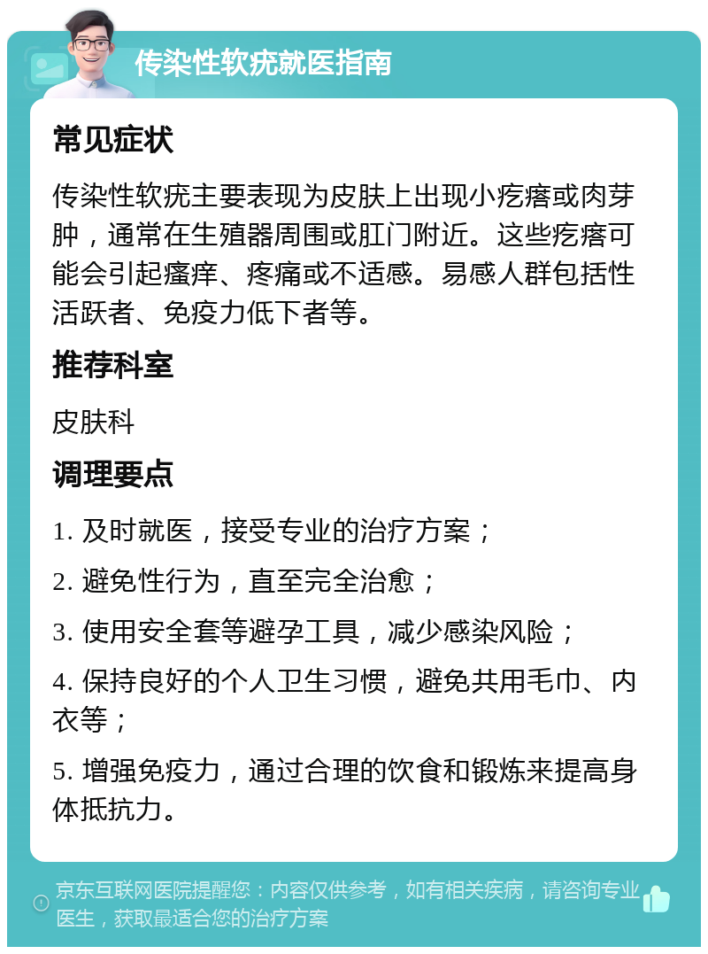 传染性软疣就医指南 常见症状 传染性软疣主要表现为皮肤上出现小疙瘩或肉芽肿，通常在生殖器周围或肛门附近。这些疙瘩可能会引起瘙痒、疼痛或不适感。易感人群包括性活跃者、免疫力低下者等。 推荐科室 皮肤科 调理要点 1. 及时就医，接受专业的治疗方案； 2. 避免性行为，直至完全治愈； 3. 使用安全套等避孕工具，减少感染风险； 4. 保持良好的个人卫生习惯，避免共用毛巾、内衣等； 5. 增强免疫力，通过合理的饮食和锻炼来提高身体抵抗力。