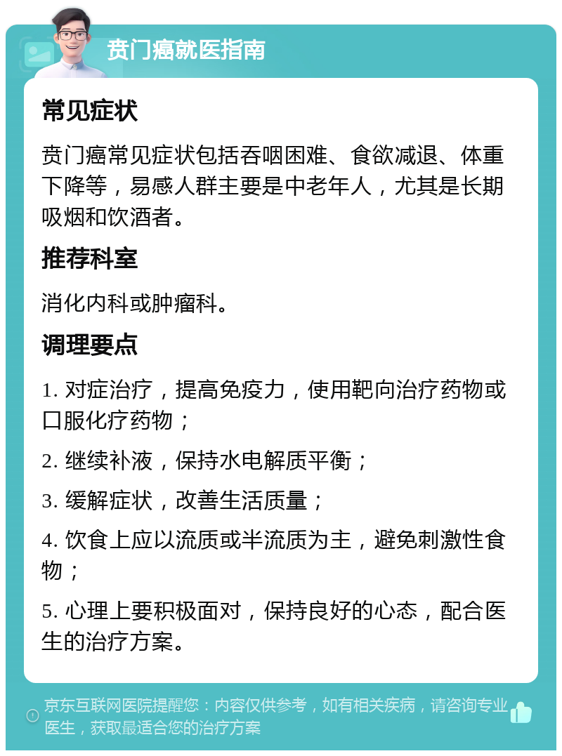 贲门癌就医指南 常见症状 贲门癌常见症状包括吞咽困难、食欲减退、体重下降等，易感人群主要是中老年人，尤其是长期吸烟和饮酒者。 推荐科室 消化内科或肿瘤科。 调理要点 1. 对症治疗，提高免疫力，使用靶向治疗药物或口服化疗药物； 2. 继续补液，保持水电解质平衡； 3. 缓解症状，改善生活质量； 4. 饮食上应以流质或半流质为主，避免刺激性食物； 5. 心理上要积极面对，保持良好的心态，配合医生的治疗方案。