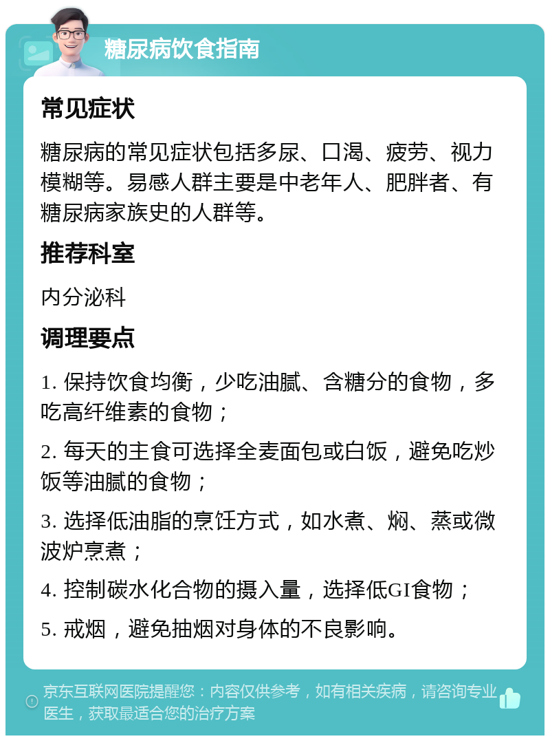 糖尿病饮食指南 常见症状 糖尿病的常见症状包括多尿、口渴、疲劳、视力模糊等。易感人群主要是中老年人、肥胖者、有糖尿病家族史的人群等。 推荐科室 内分泌科 调理要点 1. 保持饮食均衡，少吃油腻、含糖分的食物，多吃高纤维素的食物； 2. 每天的主食可选择全麦面包或白饭，避免吃炒饭等油腻的食物； 3. 选择低油脂的烹饪方式，如水煮、焖、蒸或微波炉烹煮； 4. 控制碳水化合物的摄入量，选择低GI食物； 5. 戒烟，避免抽烟对身体的不良影响。