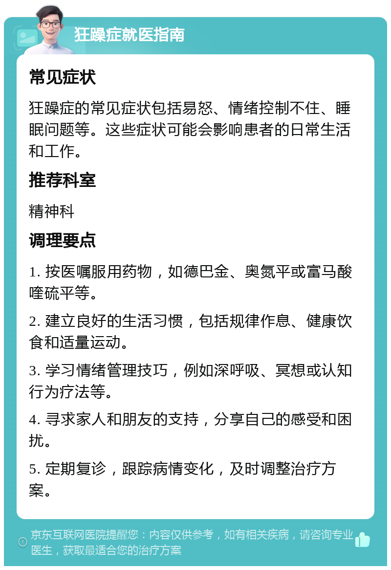 狂躁症就医指南 常见症状 狂躁症的常见症状包括易怒、情绪控制不住、睡眠问题等。这些症状可能会影响患者的日常生活和工作。 推荐科室 精神科 调理要点 1. 按医嘱服用药物，如德巴金、奥氮平或富马酸喹硫平等。 2. 建立良好的生活习惯，包括规律作息、健康饮食和适量运动。 3. 学习情绪管理技巧，例如深呼吸、冥想或认知行为疗法等。 4. 寻求家人和朋友的支持，分享自己的感受和困扰。 5. 定期复诊，跟踪病情变化，及时调整治疗方案。