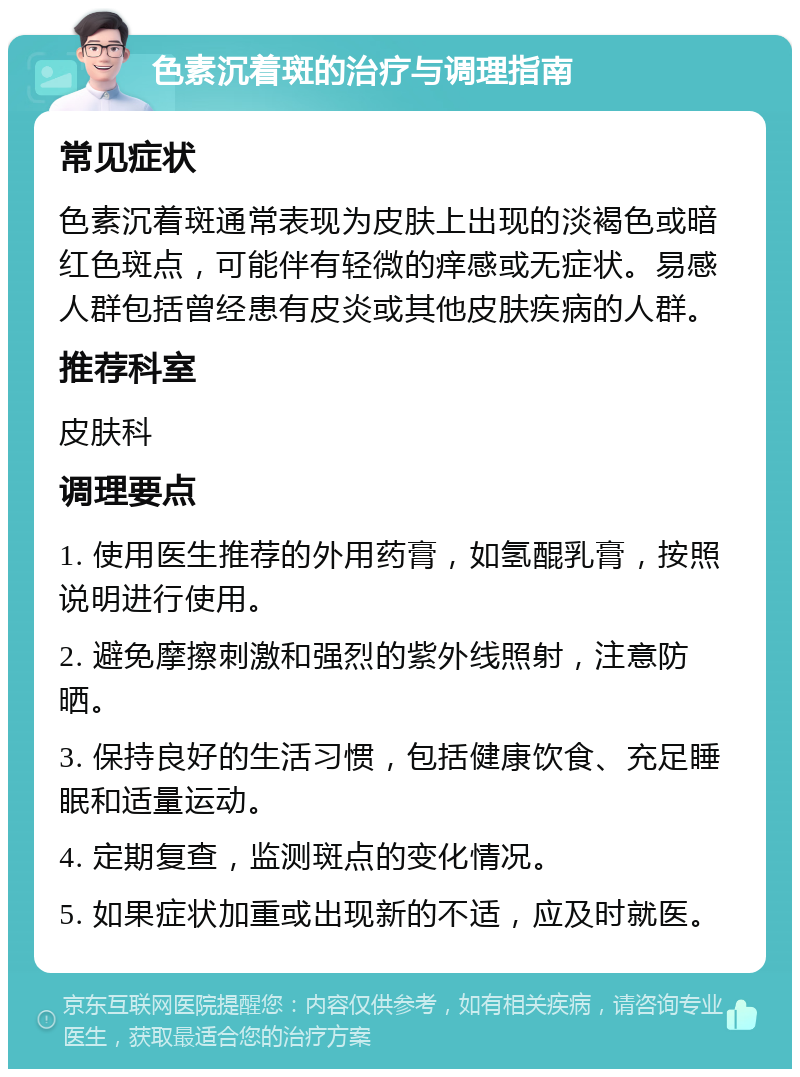 色素沉着斑的治疗与调理指南 常见症状 色素沉着斑通常表现为皮肤上出现的淡褐色或暗红色斑点，可能伴有轻微的痒感或无症状。易感人群包括曾经患有皮炎或其他皮肤疾病的人群。 推荐科室 皮肤科 调理要点 1. 使用医生推荐的外用药膏，如氢醌乳膏，按照说明进行使用。 2. 避免摩擦刺激和强烈的紫外线照射，注意防晒。 3. 保持良好的生活习惯，包括健康饮食、充足睡眠和适量运动。 4. 定期复查，监测斑点的变化情况。 5. 如果症状加重或出现新的不适，应及时就医。