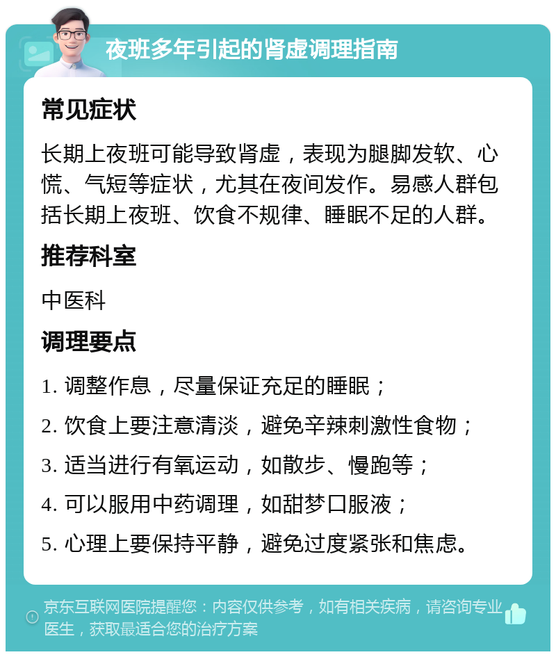 夜班多年引起的肾虚调理指南 常见症状 长期上夜班可能导致肾虚，表现为腿脚发软、心慌、气短等症状，尤其在夜间发作。易感人群包括长期上夜班、饮食不规律、睡眠不足的人群。 推荐科室 中医科 调理要点 1. 调整作息，尽量保证充足的睡眠； 2. 饮食上要注意清淡，避免辛辣刺激性食物； 3. 适当进行有氧运动，如散步、慢跑等； 4. 可以服用中药调理，如甜梦口服液； 5. 心理上要保持平静，避免过度紧张和焦虑。