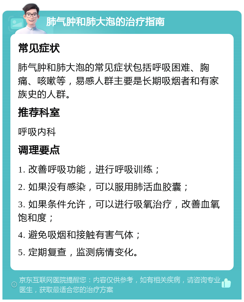 肺气肿和肺大泡的治疗指南 常见症状 肺气肿和肺大泡的常见症状包括呼吸困难、胸痛、咳嗽等，易感人群主要是长期吸烟者和有家族史的人群。 推荐科室 呼吸内科 调理要点 1. 改善呼吸功能，进行呼吸训练； 2. 如果没有感染，可以服用肺活血胶囊； 3. 如果条件允许，可以进行吸氧治疗，改善血氧饱和度； 4. 避免吸烟和接触有害气体； 5. 定期复查，监测病情变化。