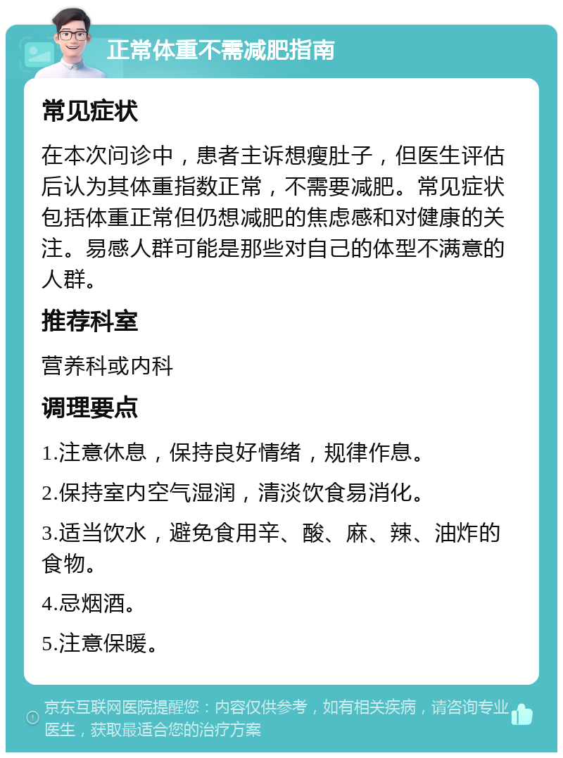 正常体重不需减肥指南 常见症状 在本次问诊中，患者主诉想瘦肚子，但医生评估后认为其体重指数正常，不需要减肥。常见症状包括体重正常但仍想减肥的焦虑感和对健康的关注。易感人群可能是那些对自己的体型不满意的人群。 推荐科室 营养科或内科 调理要点 1.注意休息，保持良好情绪，规律作息。 2.保持室内空气湿润，清淡饮食易消化。 3.适当饮水，避免食用辛、酸、麻、辣、油炸的食物。 4.忌烟酒。 5.注意保暖。