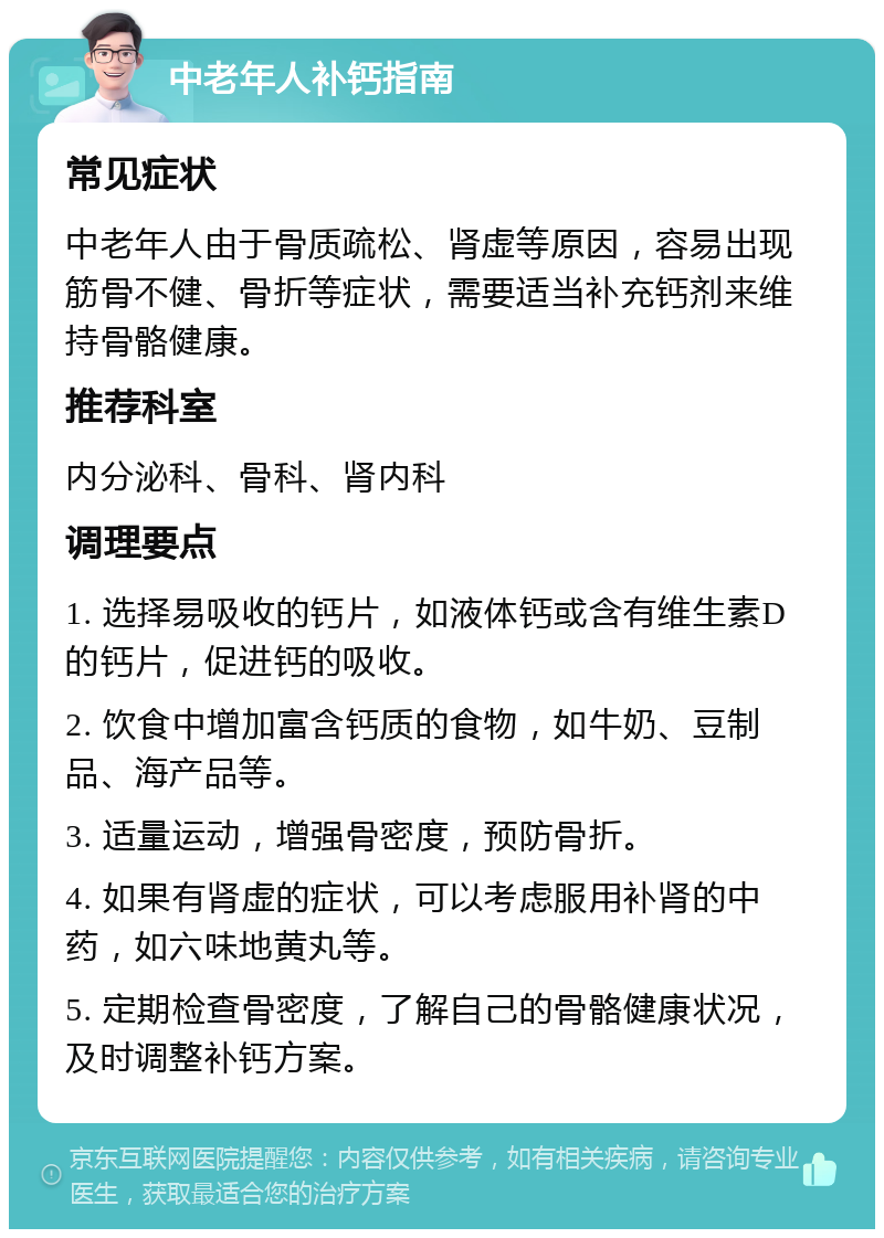 中老年人补钙指南 常见症状 中老年人由于骨质疏松、肾虚等原因，容易出现筋骨不健、骨折等症状，需要适当补充钙剂来维持骨骼健康。 推荐科室 内分泌科、骨科、肾内科 调理要点 1. 选择易吸收的钙片，如液体钙或含有维生素D的钙片，促进钙的吸收。 2. 饮食中增加富含钙质的食物，如牛奶、豆制品、海产品等。 3. 适量运动，增强骨密度，预防骨折。 4. 如果有肾虚的症状，可以考虑服用补肾的中药，如六味地黄丸等。 5. 定期检查骨密度，了解自己的骨骼健康状况，及时调整补钙方案。