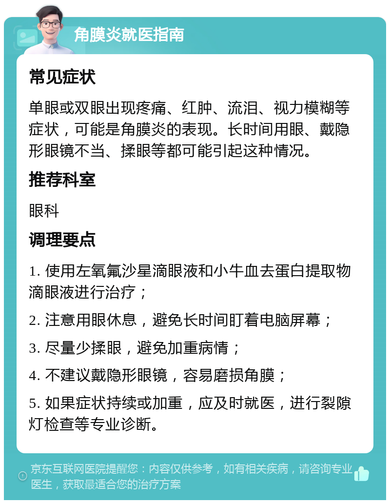 角膜炎就医指南 常见症状 单眼或双眼出现疼痛、红肿、流泪、视力模糊等症状，可能是角膜炎的表现。长时间用眼、戴隐形眼镜不当、揉眼等都可能引起这种情况。 推荐科室 眼科 调理要点 1. 使用左氧氟沙星滴眼液和小牛血去蛋白提取物滴眼液进行治疗； 2. 注意用眼休息，避免长时间盯着电脑屏幕； 3. 尽量少揉眼，避免加重病情； 4. 不建议戴隐形眼镜，容易磨损角膜； 5. 如果症状持续或加重，应及时就医，进行裂隙灯检查等专业诊断。