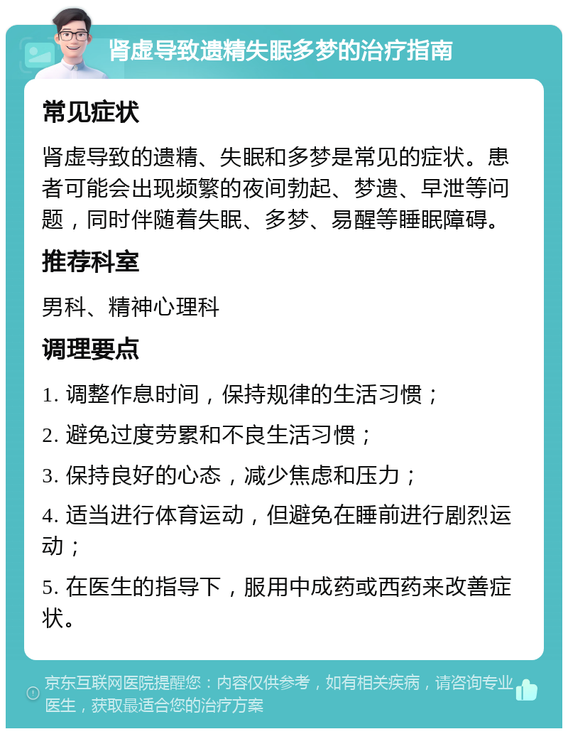 肾虚导致遗精失眠多梦的治疗指南 常见症状 肾虚导致的遗精、失眠和多梦是常见的症状。患者可能会出现频繁的夜间勃起、梦遗、早泄等问题，同时伴随着失眠、多梦、易醒等睡眠障碍。 推荐科室 男科、精神心理科 调理要点 1. 调整作息时间，保持规律的生活习惯； 2. 避免过度劳累和不良生活习惯； 3. 保持良好的心态，减少焦虑和压力； 4. 适当进行体育运动，但避免在睡前进行剧烈运动； 5. 在医生的指导下，服用中成药或西药来改善症状。