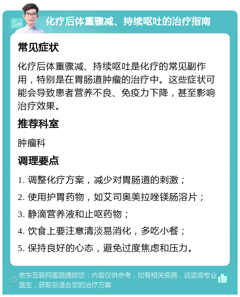 化疗后体重骤减、持续呕吐的治疗指南 常见症状 化疗后体重骤减、持续呕吐是化疗的常见副作用，特别是在胃肠道肿瘤的治疗中。这些症状可能会导致患者营养不良、免疫力下降，甚至影响治疗效果。 推荐科室 肿瘤科 调理要点 1. 调整化疗方案，减少对胃肠道的刺激； 2. 使用护胃药物，如艾司奥美拉唑镁肠溶片； 3. 静滴营养液和止呕药物； 4. 饮食上要注意清淡易消化，多吃小餐； 5. 保持良好的心态，避免过度焦虑和压力。