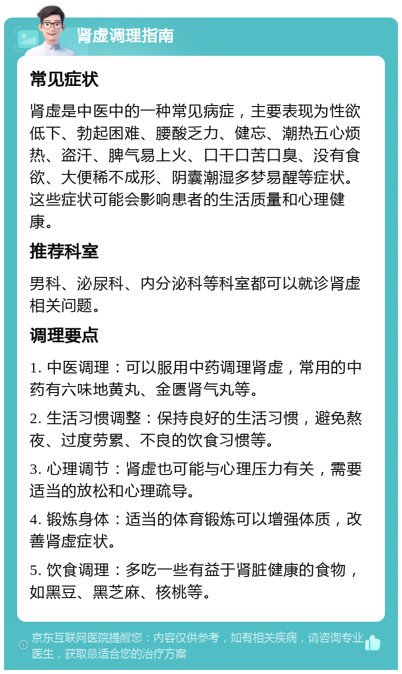 肾虚调理指南 常见症状 肾虚是中医中的一种常见病症，主要表现为性欲低下、勃起困难、腰酸乏力、健忘、潮热五心烦热、盗汗、脾气易上火、口干口苦口臭、没有食欲、大便稀不成形、阴囊潮湿多梦易醒等症状。这些症状可能会影响患者的生活质量和心理健康。 推荐科室 男科、泌尿科、内分泌科等科室都可以就诊肾虚相关问题。 调理要点 1. 中医调理：可以服用中药调理肾虚，常用的中药有六味地黄丸、金匮肾气丸等。 2. 生活习惯调整：保持良好的生活习惯，避免熬夜、过度劳累、不良的饮食习惯等。 3. 心理调节：肾虚也可能与心理压力有关，需要适当的放松和心理疏导。 4. 锻炼身体：适当的体育锻炼可以增强体质，改善肾虚症状。 5. 饮食调理：多吃一些有益于肾脏健康的食物，如黑豆、黑芝麻、核桃等。