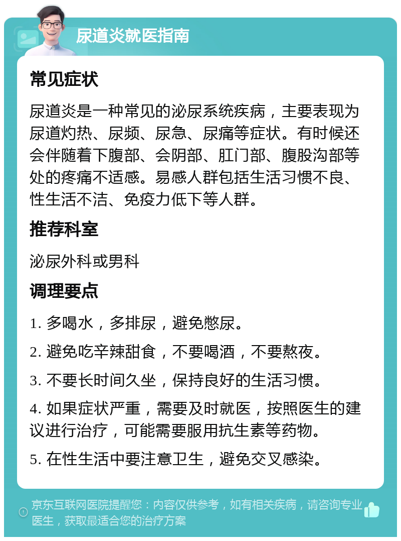 尿道炎就医指南 常见症状 尿道炎是一种常见的泌尿系统疾病，主要表现为尿道灼热、尿频、尿急、尿痛等症状。有时候还会伴随着下腹部、会阴部、肛门部、腹股沟部等处的疼痛不适感。易感人群包括生活习惯不良、性生活不洁、免疫力低下等人群。 推荐科室 泌尿外科或男科 调理要点 1. 多喝水，多排尿，避免憋尿。 2. 避免吃辛辣甜食，不要喝酒，不要熬夜。 3. 不要长时间久坐，保持良好的生活习惯。 4. 如果症状严重，需要及时就医，按照医生的建议进行治疗，可能需要服用抗生素等药物。 5. 在性生活中要注意卫生，避免交叉感染。