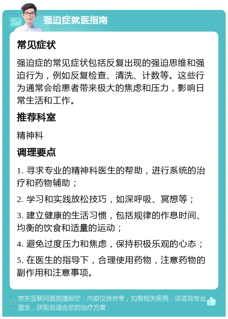 强迫症就医指南 常见症状 强迫症的常见症状包括反复出现的强迫思维和强迫行为，例如反复检查、清洗、计数等。这些行为通常会给患者带来极大的焦虑和压力，影响日常生活和工作。 推荐科室 精神科 调理要点 1. 寻求专业的精神科医生的帮助，进行系统的治疗和药物辅助； 2. 学习和实践放松技巧，如深呼吸、冥想等； 3. 建立健康的生活习惯，包括规律的作息时间、均衡的饮食和适量的运动； 4. 避免过度压力和焦虑，保持积极乐观的心态； 5. 在医生的指导下，合理使用药物，注意药物的副作用和注意事项。