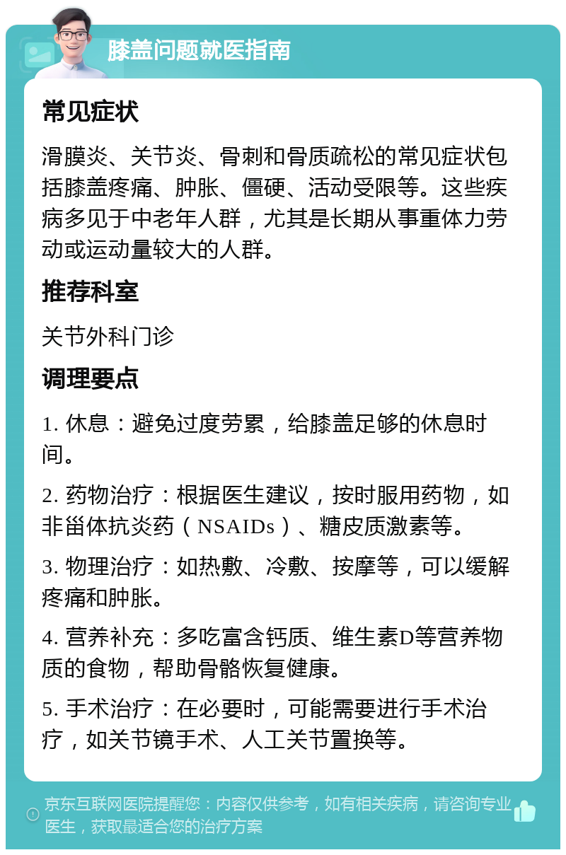 膝盖问题就医指南 常见症状 滑膜炎、关节炎、骨刺和骨质疏松的常见症状包括膝盖疼痛、肿胀、僵硬、活动受限等。这些疾病多见于中老年人群，尤其是长期从事重体力劳动或运动量较大的人群。 推荐科室 关节外科门诊 调理要点 1. 休息：避免过度劳累，给膝盖足够的休息时间。 2. 药物治疗：根据医生建议，按时服用药物，如非甾体抗炎药（NSAIDs）、糖皮质激素等。 3. 物理治疗：如热敷、冷敷、按摩等，可以缓解疼痛和肿胀。 4. 营养补充：多吃富含钙质、维生素D等营养物质的食物，帮助骨骼恢复健康。 5. 手术治疗：在必要时，可能需要进行手术治疗，如关节镜手术、人工关节置换等。