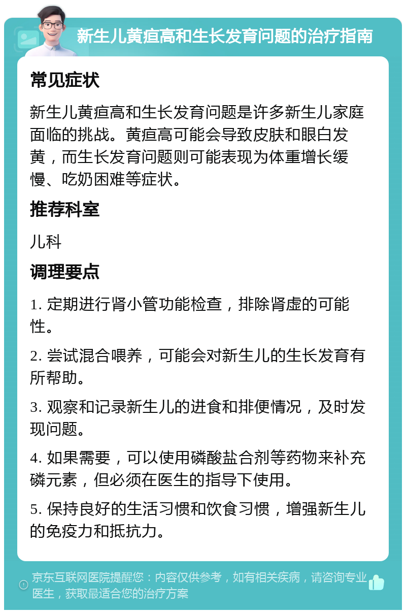 新生儿黄疸高和生长发育问题的治疗指南 常见症状 新生儿黄疸高和生长发育问题是许多新生儿家庭面临的挑战。黄疸高可能会导致皮肤和眼白发黄，而生长发育问题则可能表现为体重增长缓慢、吃奶困难等症状。 推荐科室 儿科 调理要点 1. 定期进行肾小管功能检查，排除肾虚的可能性。 2. 尝试混合喂养，可能会对新生儿的生长发育有所帮助。 3. 观察和记录新生儿的进食和排便情况，及时发现问题。 4. 如果需要，可以使用磷酸盐合剂等药物来补充磷元素，但必须在医生的指导下使用。 5. 保持良好的生活习惯和饮食习惯，增强新生儿的免疫力和抵抗力。