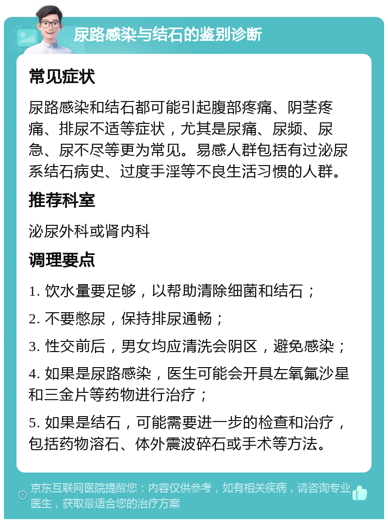 尿路感染与结石的鉴别诊断 常见症状 尿路感染和结石都可能引起腹部疼痛、阴茎疼痛、排尿不适等症状，尤其是尿痛、尿频、尿急、尿不尽等更为常见。易感人群包括有过泌尿系结石病史、过度手淫等不良生活习惯的人群。 推荐科室 泌尿外科或肾内科 调理要点 1. 饮水量要足够，以帮助清除细菌和结石； 2. 不要憋尿，保持排尿通畅； 3. 性交前后，男女均应清洗会阴区，避免感染； 4. 如果是尿路感染，医生可能会开具左氧氟沙星和三金片等药物进行治疗； 5. 如果是结石，可能需要进一步的检查和治疗，包括药物溶石、体外震波碎石或手术等方法。